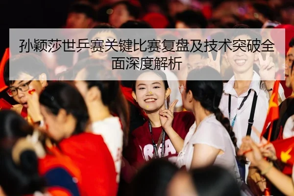 孙颖莎世乒赛关键比赛复盘及技术突破全面深度解析
